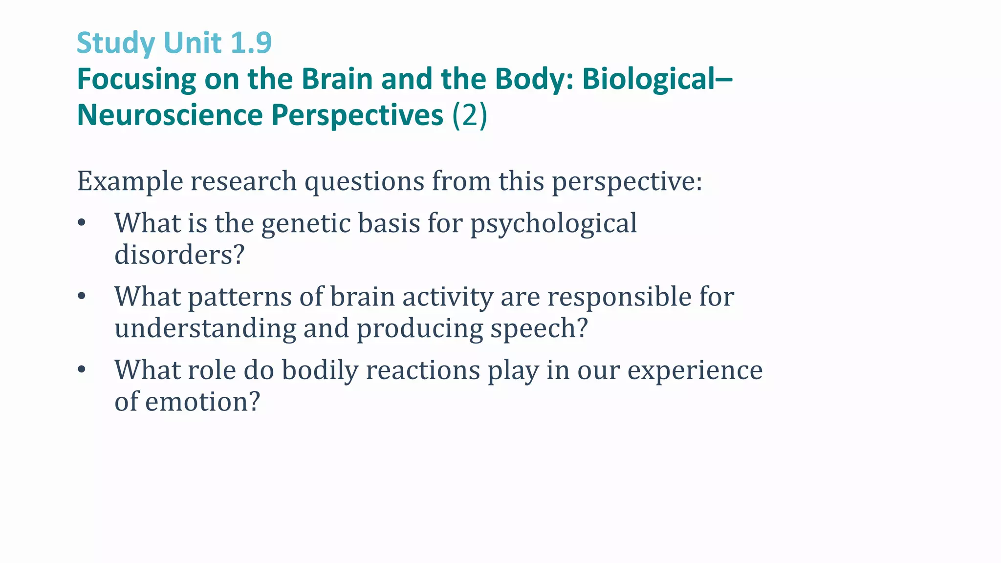 Study Unit 1.9
Focusing on the Brain and the Body: Biological–
Neuroscience Perspectives (2)
Example research questions from this perspective:
• What is the genetic basis for psychological
disorders?
• What patterns of brain activity are responsible for
understanding and producing speech?
• What role do bodily reactions play in our experience
of emotion?
 