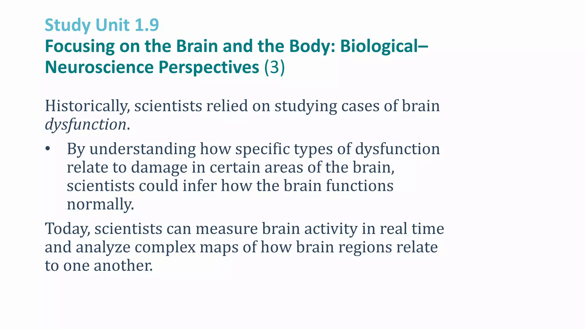 Study Unit 1.9
Focusing on the Brain and the Body: Biological–
Neuroscience Perspectives (3)
Historically, scientists relied on studying cases of brain
dysfunction.
• By understanding how specific types of dysfunction
relate to damage in certain areas of the brain,
scientists could infer how the brain functions
normally.
Today, scientists can measure brain activity in real time
and analyze complex maps of how brain regions relate
to one another.
 