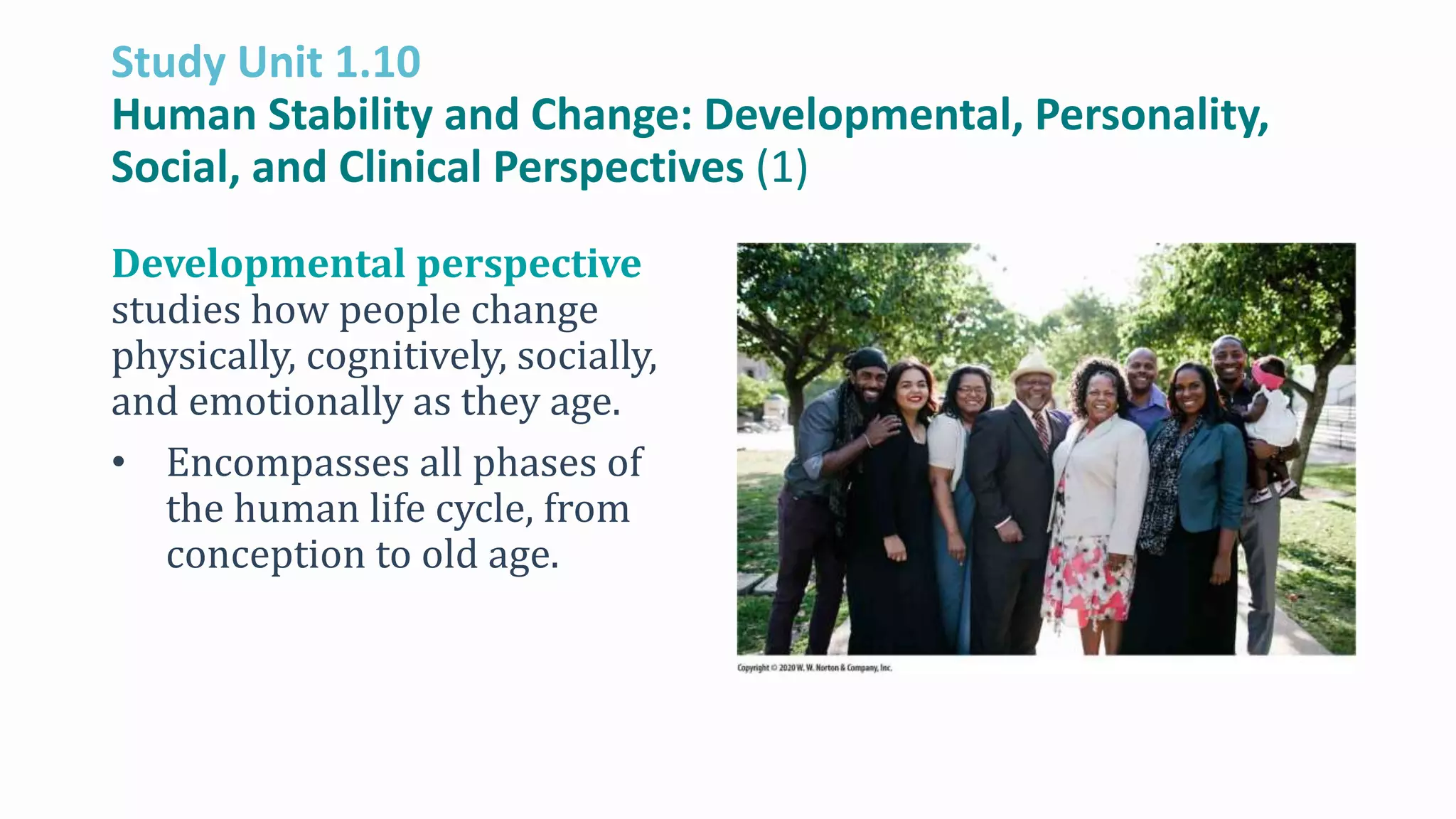 Study Unit 1.10
Human Stability and Change: Developmental, Personality,
Social, and Clinical Perspectives (1)
Developmental perspective
studies how people change
physically, cognitively, socially,
and emotionally as they age.
• Encompasses all phases of
the human life cycle, from
conception to old age.
 