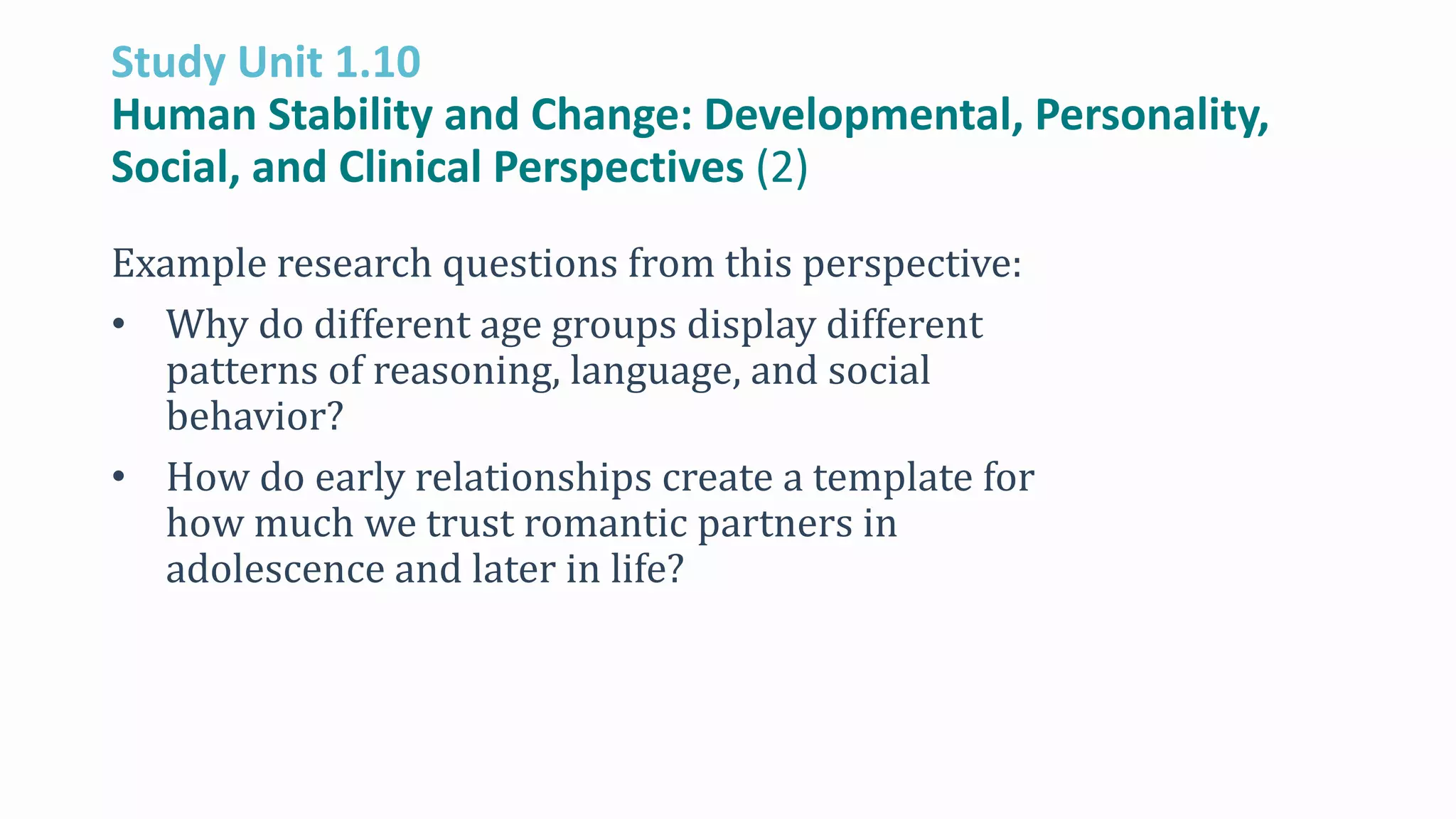 Study Unit 1.10
Human Stability and Change: Developmental, Personality,
Social, and Clinical Perspectives (2)
Example research questions from this perspective:
• Why do different age groups display different
patterns of reasoning, language, and social
behavior?
• How do early relationships create a template for
how much we trust romantic partners in
adolescence and later in life?
 