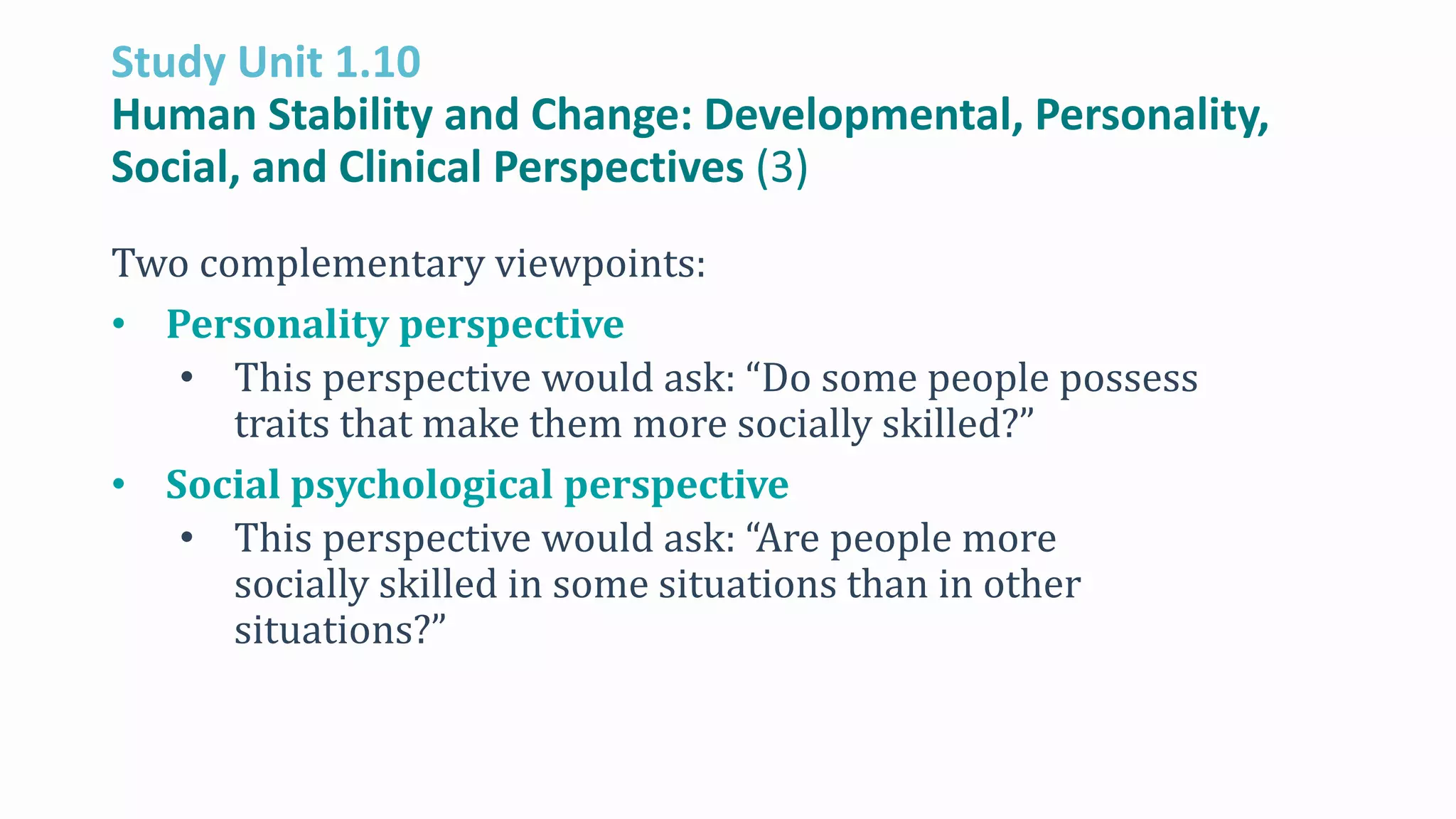 Study Unit 1.10
Human Stability and Change: Developmental, Personality,
Social, and Clinical Perspectives (3)
Two complementary viewpoints:
• Personality perspective
• This perspective would ask: “Do some people possess
traits that make them more socially skilled?”
• Social psychological perspective
• This perspective would ask: “Are people more
socially skilled in some situations than in other
situations?”
 