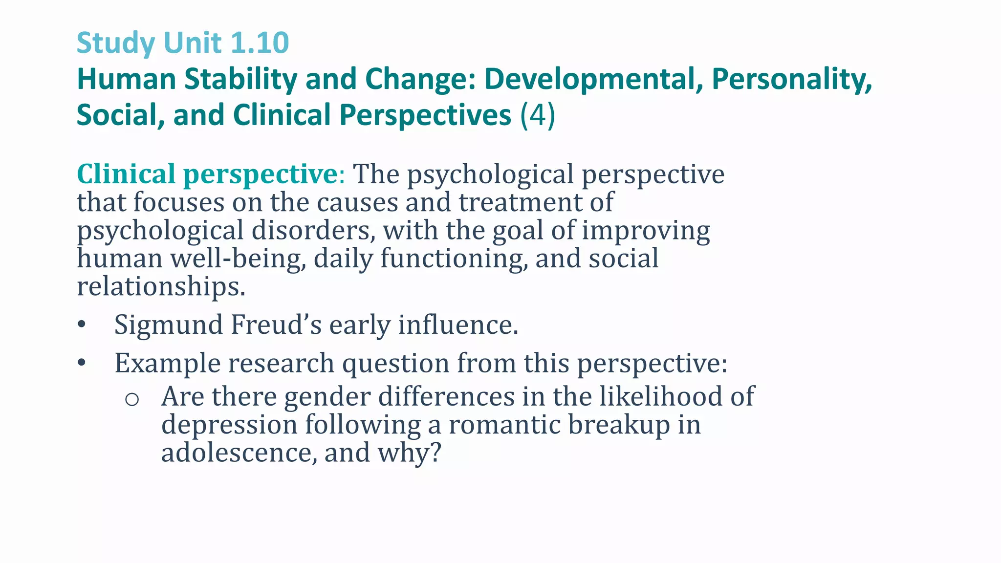 Study Unit 1.10
Human Stability and Change: Developmental, Personality,
Social, and Clinical Perspectives (4)
Clinical perspective: The psychological perspective
that focuses on the causes and treatment of
psychological disorders, with the goal of improving
human well-being, daily functioning, and social
relationships.
• Sigmund Freud’s early influence.
• Example research question from this perspective:
o Are there gender differences in the likelihood of
depression following a romantic breakup in
adolescence, and why?
 
