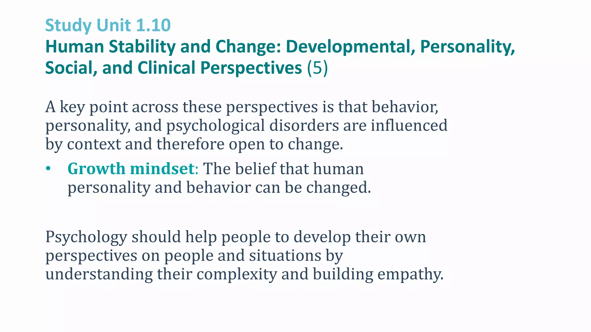 Study Unit 1.10
Human Stability and Change: Developmental, Personality,
Social, and Clinical Perspectives (5)
A key point across these perspectives is that behavior,
personality, and psychological disorders are influenced
by context and therefore open to change.
• Growth mindset: The belief that human
personality and behavior can be changed.
Psychology should help people to develop their own
perspectives on people and situations by
understanding their complexity and building empathy.
 