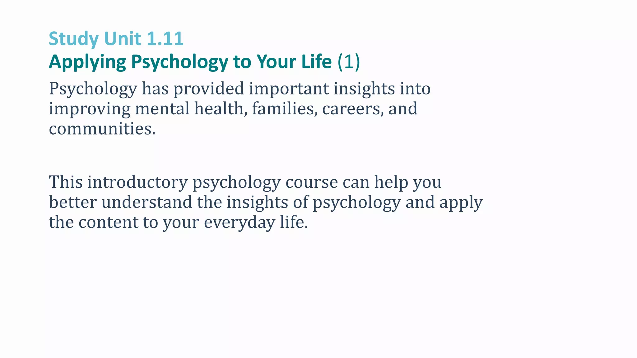 Study Unit 1.11
Applying Psychology to Your Life (1)
Psychology has provided important insights into
improving mental health, families, careers, and
communities.
This introductory psychology course can help you
better understand the insights of psychology and apply
the content to your everyday life.
 