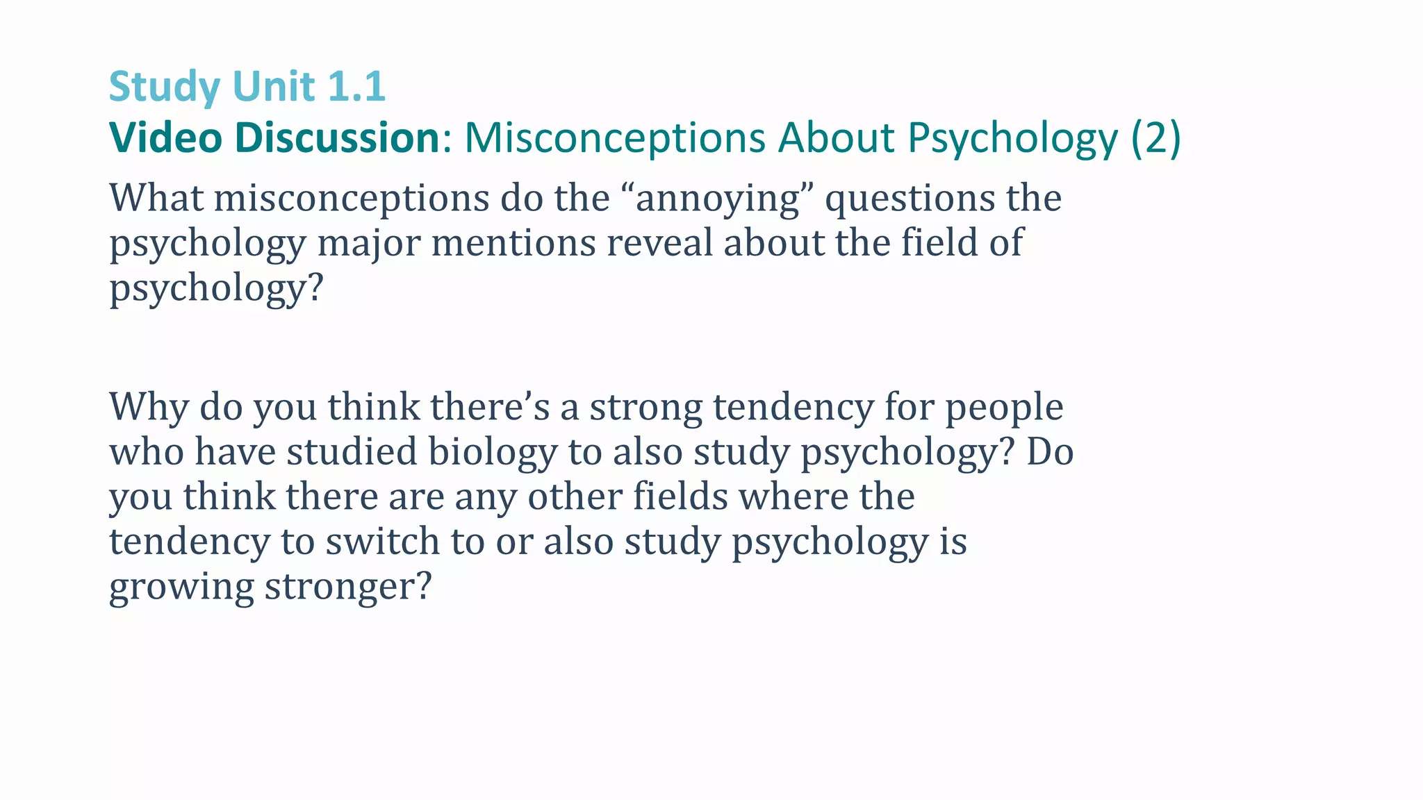 Study Unit 1.1
Video Discussion: Misconceptions About Psychology (2)
What misconceptions do the “annoying” questions the
psychology major mentions reveal about the field of
psychology?
Why do you think there’s a strong tendency for people
who have studied biology to also study psychology? Do
you think there are any other fields where the
tendency to switch to or also study psychology is
growing stronger?
 