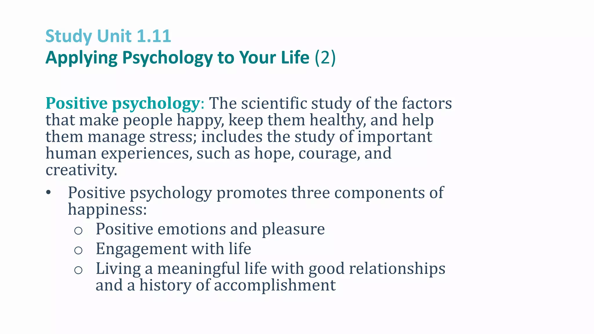 Study Unit 1.11
Applying Psychology to Your Life (2)
Positive psychology: The scientific study of the factors
that make people happy, keep them healthy, and help
them manage stress; includes the study of important
human experiences, such as hope, courage, and
creativity.
• Positive psychology promotes three components of
happiness:
o Positive emotions and pleasure
o Engagement with life
o Living a meaningful life with good relationships
and a history of accomplishment
 