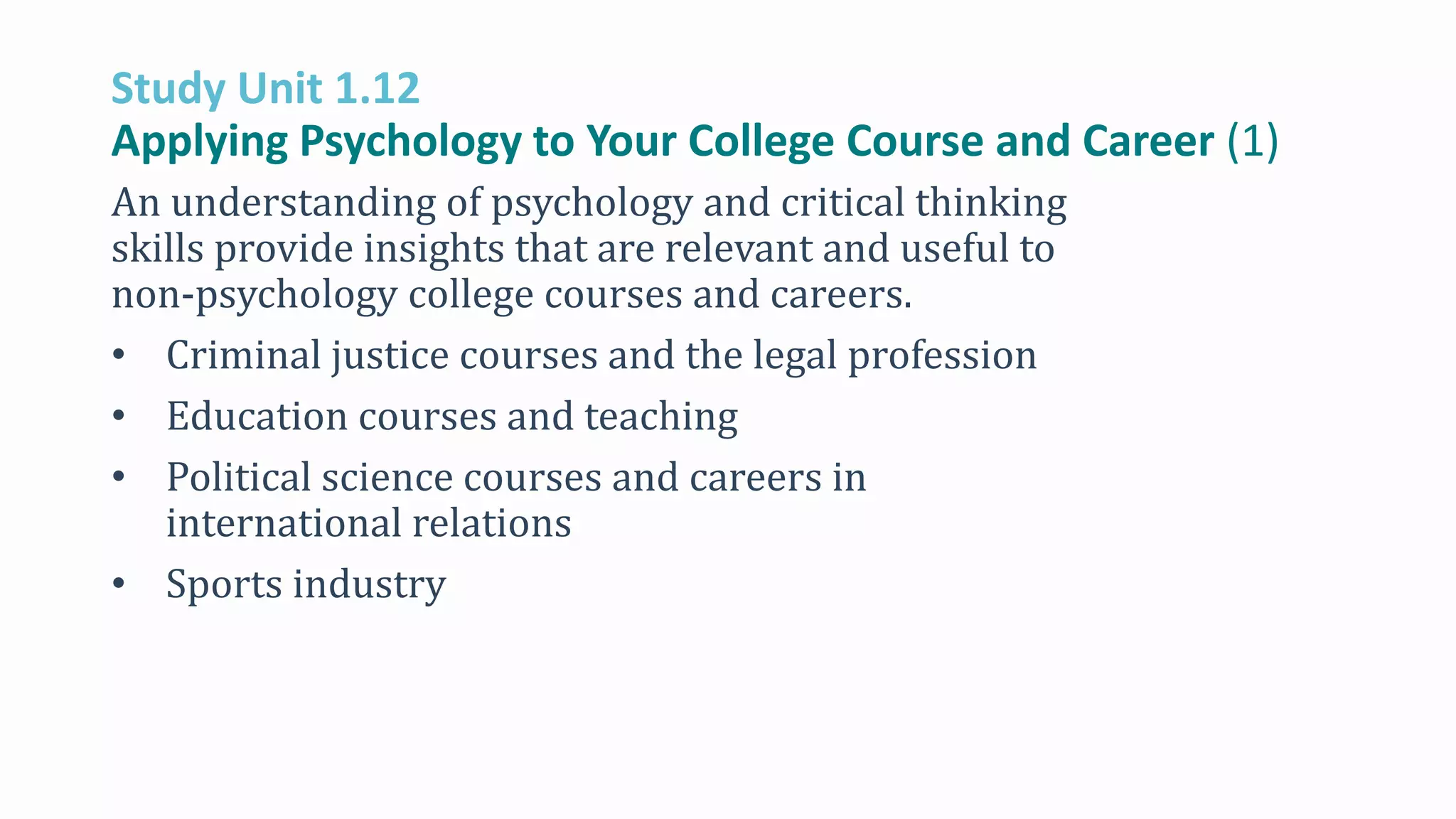 Study Unit 1.12
Applying Psychology to Your College Course and Career (1)
An understanding of psychology and critical thinking
skills provide insights that are relevant and useful to
non-psychology college courses and careers.
• Criminal justice courses and the legal profession
• Education courses and teaching
• Political science courses and careers in
international relations
• Sports industry
 