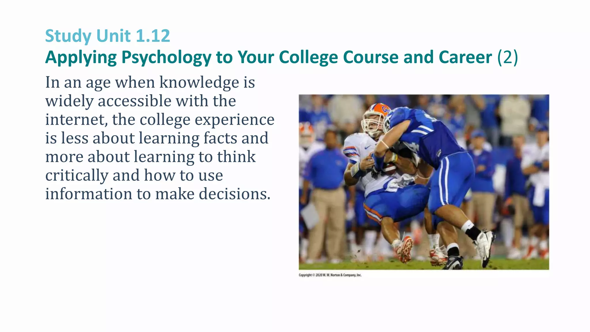 Study Unit 1.12
Applying Psychology to Your College Course and Career (2)
In an age when knowledge is
widely accessible with the
internet, the college experience
is less about learning facts and
more about learning to think
critically and how to use
information to make decisions.
 