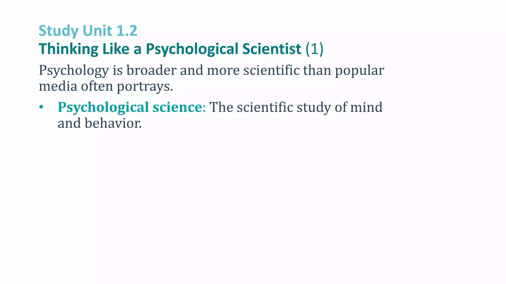 Study Unit 1.2
Thinking Like a Psychological Scientist (1)
Psychology is broader and more scientific than popular
media often portrays.
• Psychological science: The scientific study of mind
and behavior.
 