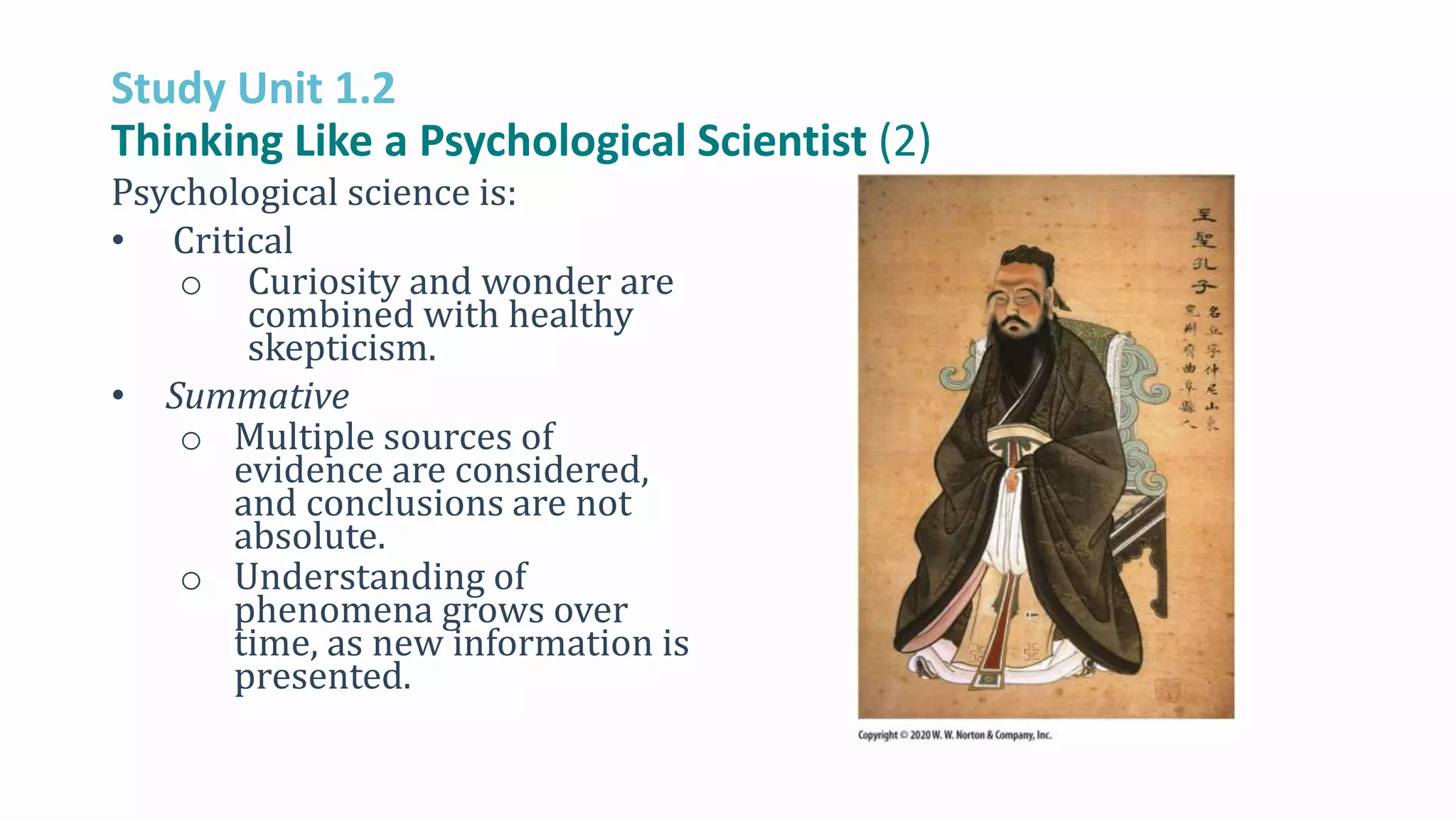 Study Unit 1.2
Thinking Like a Psychological Scientist (2)
Psychological science is:
• Critical
o Curiosity and wonder are
combined with healthy
skepticism.
• Summative
o Multiple sources of
evidence are considered,
and conclusions are not
absolute.
o Understanding of
phenomena grows over
time, as new information is
presented.
 