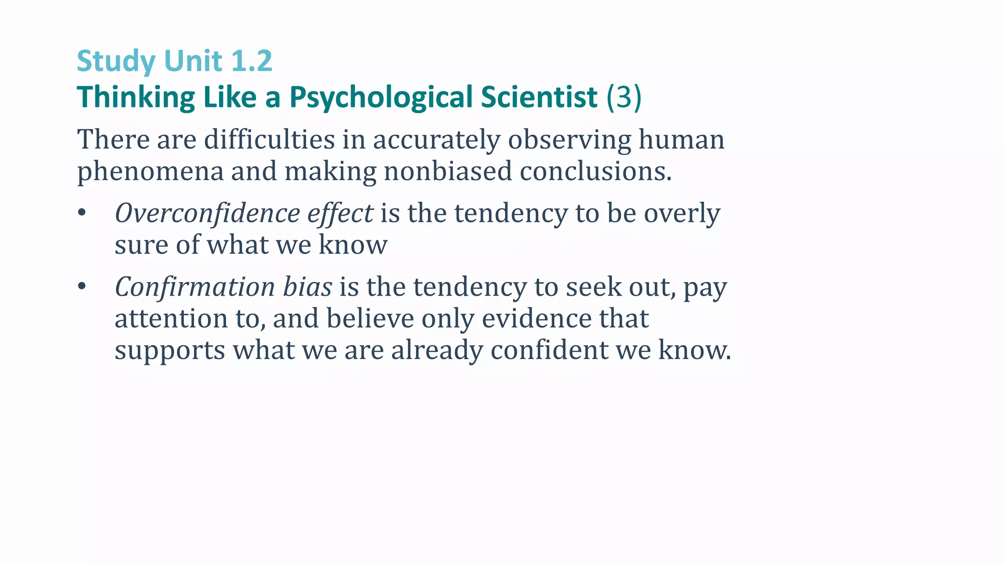 Study Unit 1.2
Thinking Like a Psychological Scientist (3)
There are difficulties in accurately observing human
phenomena and making nonbiased conclusions.
• Overconfidence effect is the tendency to be overly
sure of what we know
• Confirmation bias is the tendency to seek out, pay
attention to, and believe only evidence that
supports what we are already confident we know.
 