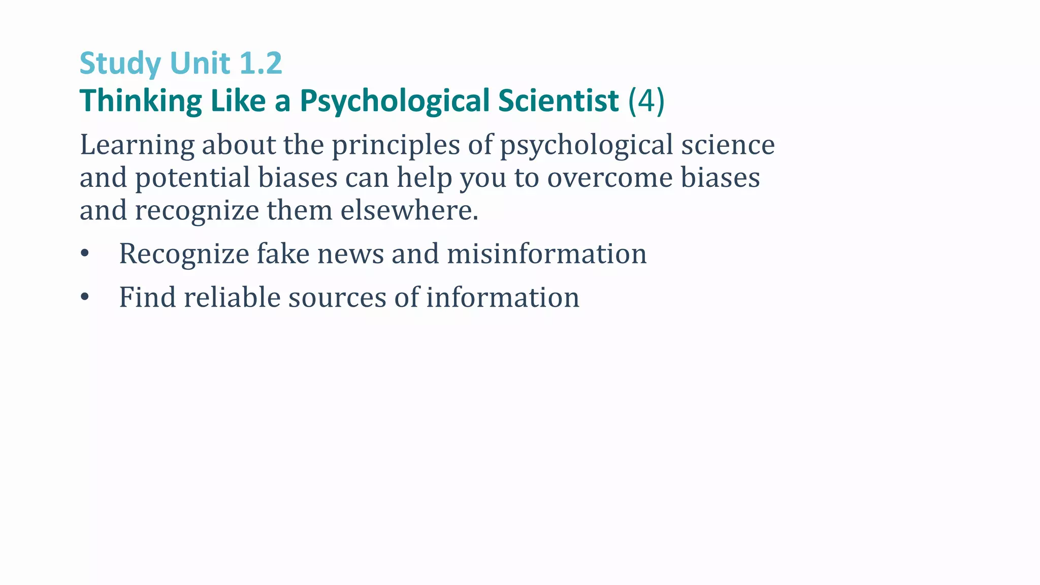 Study Unit 1.2
Thinking Like a Psychological Scientist (4)
Learning about the principles of psychological science
and potential biases can help you to overcome biases
and recognize them elsewhere.
• Recognize fake news and misinformation
• Find reliable sources of information
 