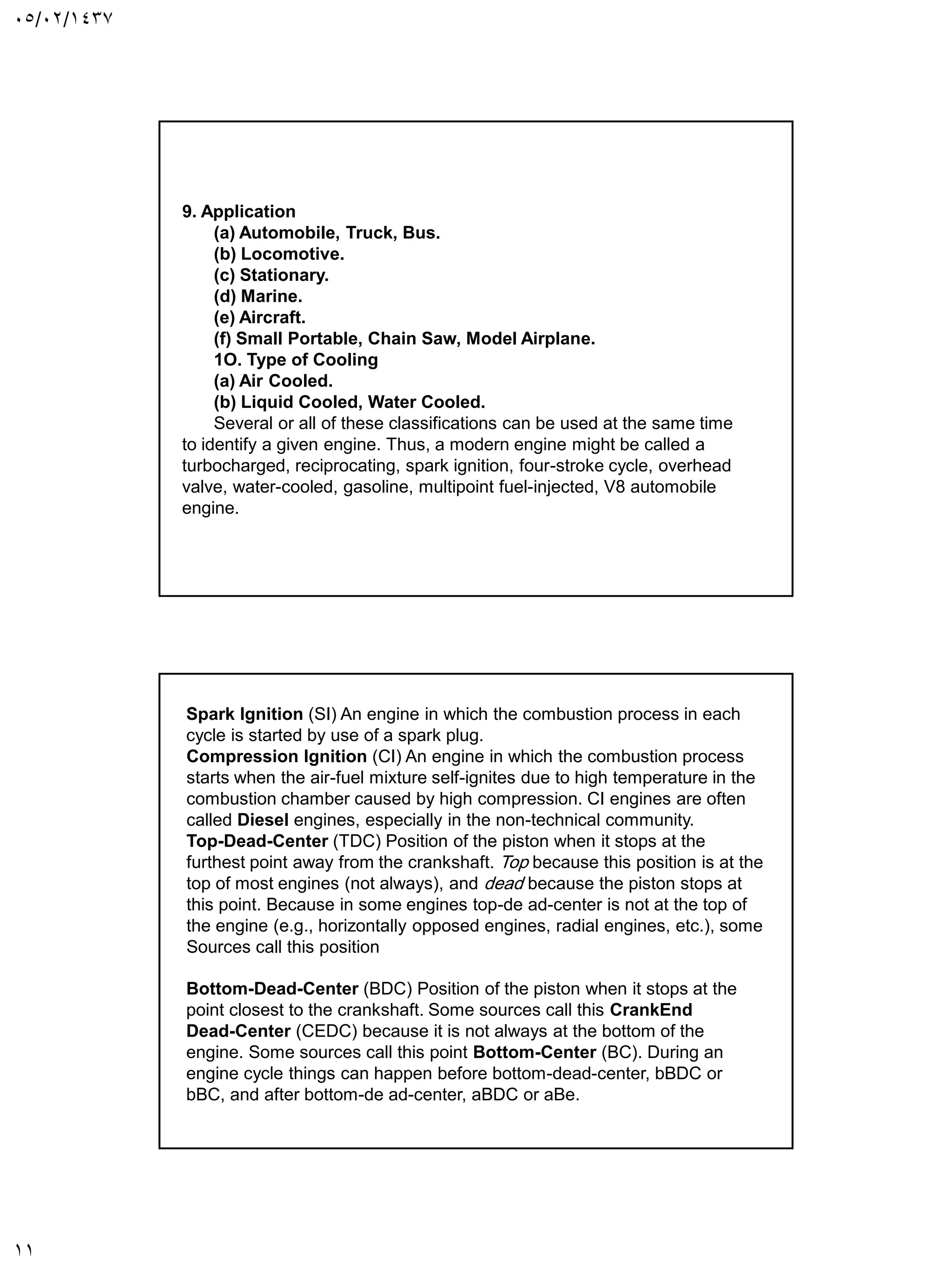 05/02/1437
11
9. Application
(a) Automobile, Truck, Bus.
(b) Locomotive.
(c) Stationary.
(d) Marine.
(e) Aircraft.
(f) Small Portable, Chain Saw, Model Airplane.
1O. Type of Cooling
(a) Air Cooled.
(b) Liquid Cooled, Water Cooled.
Several or all of these classifications can be used at the same time
to identify a given engine. Thus, a modern engine might be called a
turbocharged, reciprocating, spark ignition, four-stroke cycle, overhead
valve, water-cooled, gasoline, multipoint fuel-injected, V8 automobile
engine.
Spark Ignition (SI) An engine in which the combustion process in each
cycle is started by use of a spark plug.
Compression Ignition (CI) An engine in which the combustion process
starts when the air-fuel mixture self-ignites due to high temperature in the
combustion chamber caused by high compression. CI engines are often
called Diesel engines, especially in the non-technical community.
Top-Dead-Center (TDC) Position of the piston when it stops at the
furthest point away from the crankshaft. Top because this position is at the
top of most engines (not always), and dead because the piston stops at
this point. Because in some engines top-de ad-center is not at the top of
the engine (e.g., horizontally opposed engines, radial engines, etc.), some
Sources call this position
Bottom-Dead-Center (BDC) Position of the piston when it stops at the
point closest to the crankshaft. Some sources call this CrankEnd
Dead-Center (CEDC) because it is not always at the bottom of the
engine. Some sources call this point Bottom-Center (BC). During an
engine cycle things can happen before bottom-dead-center, bBDC or
bBC, and after bottom-de ad-center, aBDC or aBe.
 