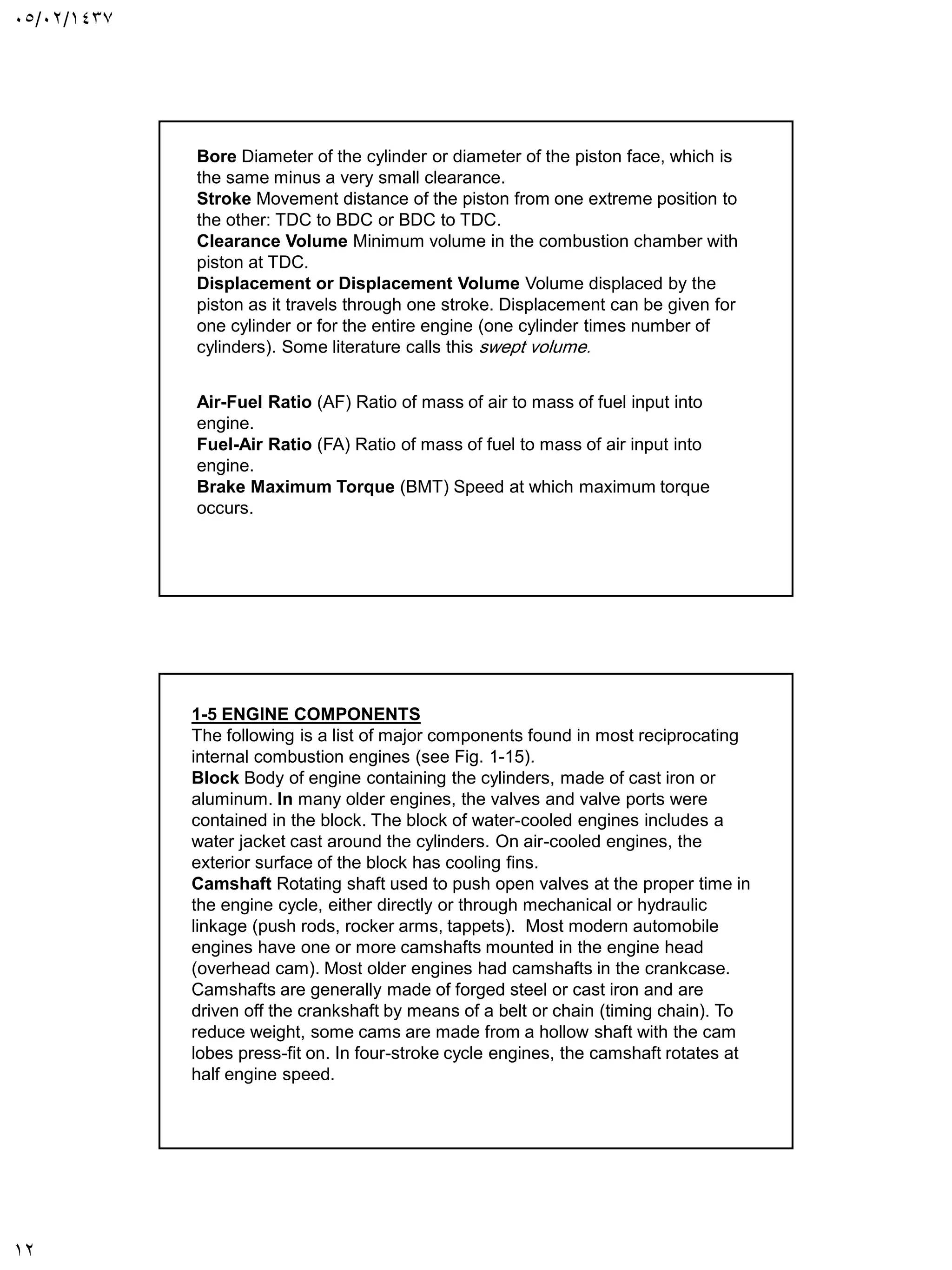 05/02/1437
12
Bore Diameter of the cylinder or diameter of the piston face, which is
the same minus a very small clearance.
Stroke Movement distance of the piston from one extreme position to
the other: TDC to BDC or BDC to TDC.
Clearance Volume Minimum volume in the combustion chamber with
piston at TDC.
Displacement or Displacement Volume Volume displaced by the
piston as it travels through one stroke. Displacement can be given for
one cylinder or for the entire engine (one cylinder times number of
cylinders). Some literature calls this swept volume.
Air-Fuel Ratio (AF) Ratio of mass of air to mass of fuel input into
engine.
Fuel-Air Ratio (FA) Ratio of mass of fuel to mass of air input into
engine.
Brake Maximum Torque (BMT) Speed at which maximum torque
occurs.
1-5 ENGINE COMPONENTS
The following is a list of major components found in most reciprocating
internal combustion engines (see Fig. 1-15).
Block Body of engine containing the cylinders, made of cast iron or
aluminum. In many older engines, the valves and valve ports were
contained in the block. The block of water-cooled engines includes a
water jacket cast around the cylinders. On air-cooled engines, the
exterior surface of the block has cooling fins.
Camshaft Rotating shaft used to push open valves at the proper time in
the engine cycle, either directly or through mechanical or hydraulic
linkage (push rods, rocker arms, tappets). Most modern automobile
engines have one or more camshafts mounted in the engine head
(overhead cam). Most older engines had camshafts in the crankcase.
Camshafts are generally made of forged steel or cast iron and are
driven off the crankshaft by means of a belt or chain (timing chain). To
reduce weight, some cams are made from a hollow shaft with the cam
lobes press-fit on. In four-stroke cycle engines, the camshaft rotates at
half engine speed.
 