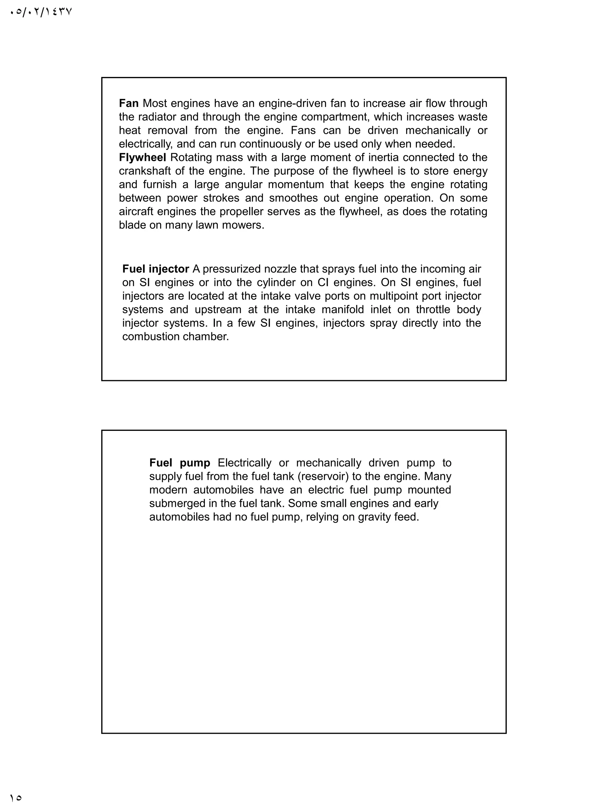 05/02/1437
15
Fan Most engines have an engine-driven fan to increase air flow through
the radiator and through the engine compartment, which increases waste
heat removal from the engine. Fans can be driven mechanically or
electrically, and can run continuously or be used only when needed.
Flywheel Rotating mass with a large moment of inertia connected to the
crankshaft of the engine. The purpose of the flywheel is to store energy
and furnish a large angular momentum that keeps the engine rotating
between power strokes and smoothes out engine operation. On some
aircraft engines the propeller serves as the flywheel, as does the rotating
blade on many lawn mowers.
Fuel injector A pressurized nozzle that sprays fuel into the incoming air
on SI engines or into the cylinder on CI engines. On SI engines, fuel
injectors are located at the intake valve ports on multipoint port injector
systems and upstream at the intake manifold inlet on throttle body
injector systems. In a few SI engines, injectors spray directly into the
combustion chamber.
Fuel pump Electrically or mechanically driven pump to
supply fuel from the fuel tank (reservoir) to the engine. Many
modern automobiles have an electric fuel pump mounted
submerged in the fuel tank. Some small engines and early
automobiles had no fuel pump, relying on gravity feed.
 