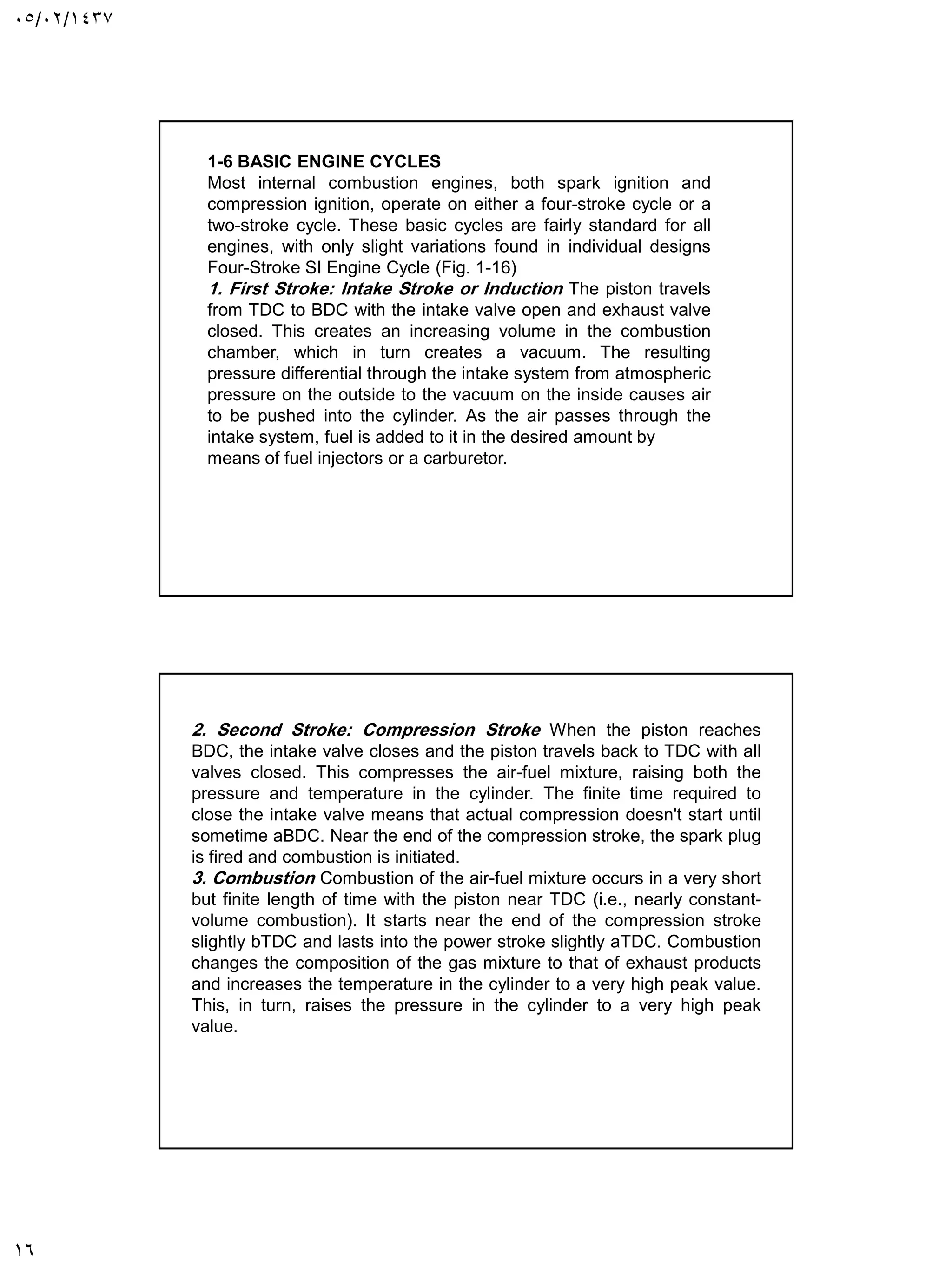 05/02/1437
16
1-6 BASIC ENGINE CYCLES
Most internal combustion engines, both spark ignition and
compression ignition, operate on either a four-stroke cycle or a
two-stroke cycle. These basic cycles are fairly standard for all
engines, with only slight variations found in individual designs
Four-Stroke SI Engine Cycle (Fig. 1-16)
1. First Stroke: Intake Stroke or Induction The piston travels
from TDC to BDC with the intake valve open and exhaust valve
closed. This creates an increasing volume in the combustion
chamber, which in turn creates a vacuum. The resulting
pressure differential through the intake system from atmospheric
pressure on the outside to the vacuum on the inside causes air
to be pushed into the cylinder. As the air passes through the
intake system, fuel is added to it in the desired amount by
means of fuel injectors or a carburetor.
2. Second Stroke: Compression Stroke When the piston reaches
BDC, the intake valve closes and the piston travels back to TDC with all
valves closed. This compresses the air-fuel mixture, raising both the
pressure and temperature in the cylinder. The finite time required to
close the intake valve means that actual compression doesn't start until
sometime aBDC. Near the end of the compression stroke, the spark plug
is fired and combustion is initiated.
3. Combustion Combustion of the air-fuel mixture occurs in a very short
but finite length of time with the piston near TDC (i.e., nearly constant-
volume combustion). It starts near the end of the compression stroke
slightly bTDC and lasts into the power stroke slightly aTDC. Combustion
changes the composition of the gas mixture to that of exhaust products
and increases the temperature in the cylinder to a very high peak value.
This, in turn, raises the pressure in the cylinder to a very high peak
value.
 