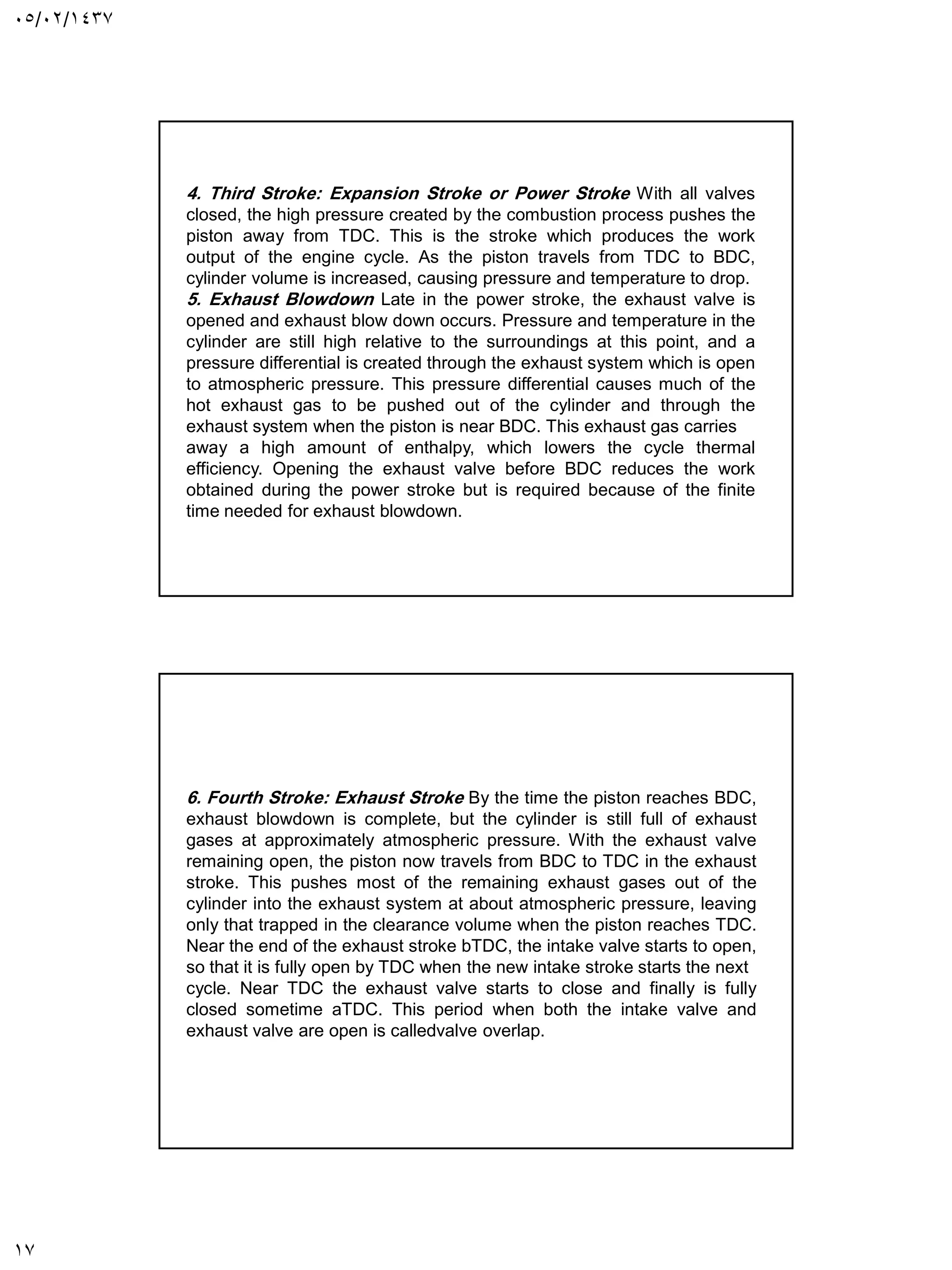 05/02/1437
17
4. Third Stroke: Expansion Stroke or Power Stroke With all valves
closed, the high pressure created by the combustion process pushes the
piston away from TDC. This is the stroke which produces the work
output of the engine cycle. As the piston travels from TDC to BDC,
cylinder volume is increased, causing pressure and temperature to drop.
5. Exhaust Blowdown Late in the power stroke, the exhaust valve is
opened and exhaust blow down occurs. Pressure and temperature in the
cylinder are still high relative to the surroundings at this point, and a
pressure differential is created through the exhaust system which is open
to atmospheric pressure. This pressure differential causes much of the
hot exhaust gas to be pushed out of the cylinder and through the
exhaust system when the piston is near BDC. This exhaust gas carries
away a high amount of enthalpy, which lowers the cycle thermal
efficiency. Opening the exhaust valve before BDC reduces the work
obtained during the power stroke but is required because of the finite
time needed for exhaust blowdown.
6. Fourth Stroke: Exhaust Stroke By the time the piston reaches BDC,
exhaust blowdown is complete, but the cylinder is still full of exhaust
gases at approximately atmospheric pressure. With the exhaust valve
remaining open, the piston now travels from BDC to TDC in the exhaust
stroke. This pushes most of the remaining exhaust gases out of the
cylinder into the exhaust system at about atmospheric pressure, leaving
only that trapped in the clearance volume when the piston reaches TDC.
Near the end of the exhaust stroke bTDC, the intake valve starts to open,
so that it is fully open by TDC when the new intake stroke starts the next
cycle. Near TDC the exhaust valve starts to close and finally is fully
closed sometime aTDC. This period when both the intake valve and
exhaust valve are open is calledvalve overlap.
 