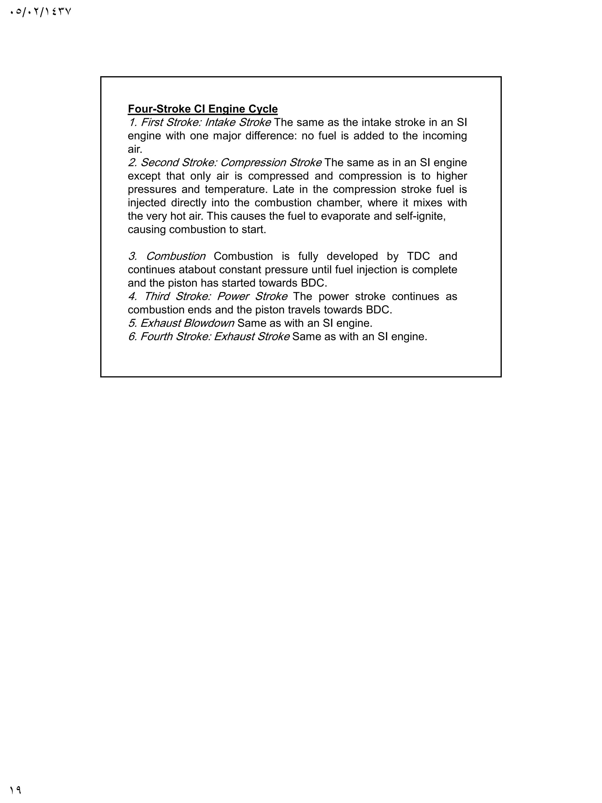 05/02/1437
19
Stroke CI Engine Cycle
-
Four
1. First Stroke: Intake Stroke The same as the intake stroke in an SI
engine with one major difference: no fuel is added to the incoming
air.
2. Second Stroke: Compression Stroke The same as in an SI engine
except that only air is compressed and compression is to higher
pressures and temperature. Late in the compression stroke fuel is
injected directly into the combustion chamber, where it mixes with
the very hot air. This causes the fuel to evaporate and self-ignite,
causing combustion to start.
3. Combustion Combustion is fully developed by TDC and
continues atabout constant pressure until fuel injection is complete
and the piston has started towards BDC.
4. Third Stroke: Power Stroke The power stroke continues as
combustion ends and the piston travels towards BDC.
5. Exhaust Blowdown Same as with an SI engine.
6. Fourth Stroke: Exhaust Stroke Same as with an SI engine.
 