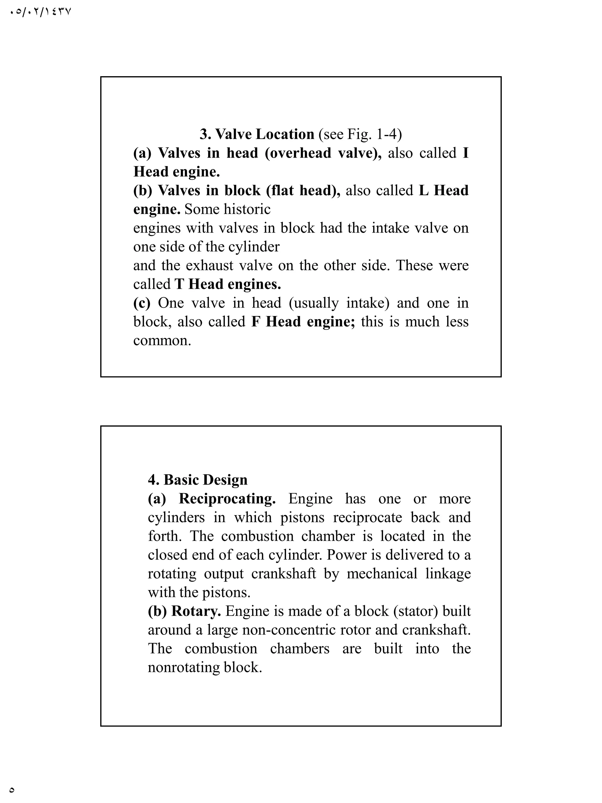 05/02/1437
5
3. Valve Location (see Fig. 1-4)
(a) Valves in head (overhead valve), also called I
Head engine.
(b) Valves in block (flat head), also called L Head
engine. Some historic
engines with valves in block had the intake valve on
one side of the cylinder
and the exhaust valve on the other side. These were
called T Head engines.
(c) One valve in head (usually intake) and one in
block, also called F Head engine; this is much less
common.
4. Basic Design
(a) Reciprocating. Engine has one or more
cylinders in which pistons reciprocate back and
forth. The combustion chamber is located in the
closed end of each cylinder. Power is delivered to a
rotating output crankshaft by mechanical linkage
with the pistons.
(b) Rotary. Engine is made of a block (stator) built
around a large non-concentric rotor and crankshaft.
The combustion chambers are built into the
nonrotating block.
 