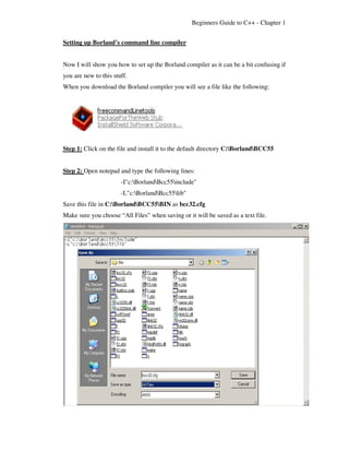 Beginners Guide to C++ - Chapter 1


Setting up Borland’s command line compiler


Now I will show you how to set up the Borland compiler as it can be a bit confusing if
you are new to this stuff.
When you download the Borland compiler you will see a file like the following:




Step 1: Click on the file and install it to the default directory C:BorlandBCC55


Step 2: Open notepad and type the following lines:
                       -I"c:BorlandBcc55include"
                       -L"c:BorlandBcc55lib"
Save this file in C:BorlandBCC55BIN as bcc32.cfg
Make sure you choose “All Files” when saving or it will be saved as a text file.
 