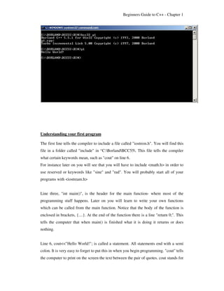 Beginners Guide to C++ - Chapter 1




Understanding your first program

The first line tells the compiler to include a file called "iostrem.h". You will find this
file in a folder called "include" in “C:BorlandBCC55. This file tells the compiler
what certain keywords mean, such as "cout" on line 6.
For instance later on you will see that you will have to include <math.h> in order to
use reserved or keywords like "sine" and "rad". You will probably start all of your
programs with <iostream.h>


Line three, "int main()", is the header for the main function- where most of the
programming stuff happens. Later on you will learn to write your own functions
which can be called from the main function. Notice that the body of the function is
enclosed in brackets, {....}. At the end of the function there is a line "return 0;". This
tells the computer that when main() is finished what it is doing it returns or does
nothing.


Line 6, cout<<"Hello World!"; is called a statement. All statements end with a semi
colon. It is very easy to forget to put this in when you begin programming. "cout" tells
the computer to print on the screen the text between the pair of quotes. cout stands for
 