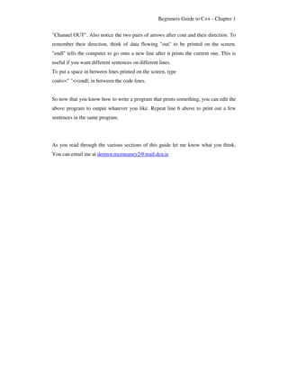 Beginners Guide to C++ - Chapter 1


"Channel OUT". Also notice the two pairs of arrows after cout and their direction. To
remember their direction, think of data flowing "out" to be printed on the screen.
"endl" tells the computer to go onto a new line after it prints the current one. This is
useful if you want different sentences on different lines.
To put a space in between lines printed on the screen, type
cout<<" "<<endl; in between the code lines.


So now that you know how to write a program that prints something, you can edit the
above program to output whatever you like. Repeat line 6 above to print out a few
sentences in the same program.




As you read through the various sections of this guide let me know what you think.
You can email me at dermot.mceneaney2@mail.dcu.ie
 
