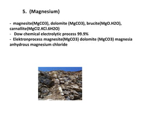 5. (Magnesium)
- magnesite(MgCO3), dolomite (MgCO3), brucite(MgO.H2O),
carnallite(MgCl2.KCl.6H2O)
- Dow chemical electrolytic process 99.9%
- Elektronprocess magnesite(MgCO3) dolomite (MgCO3) magnesia
anhydrous magnesium chloride
 
