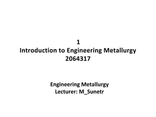 1
Introduction to Engineering Metallurgy
2064317
Engineering Metallurgy
Lecturer: M_Sunetr
 