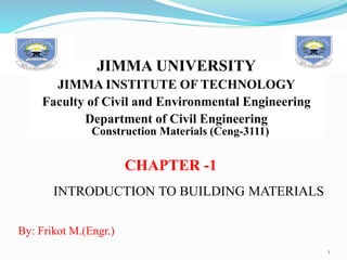 CHAPTER -1
JIMMA UNIVERSITY
JIMMA INSTITUTE OF TECHNOLOGY
Faculty of Civil and Environmental Engineering
Department of Civil Engineering
INTRODUCTION TO BUILDING MATERIALS
1
Construction Materials (Ceng-3111)
By: Frikot M.(Engr.)
 