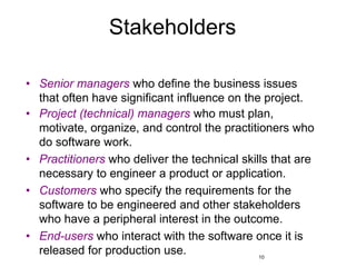 10
Stakeholders
• Senior managers who define the business issues
that often have significant influence on the project.
• Project (technical) managers who must plan,
motivate, organize, and control the practitioners who
do software work.
• Practitioners who deliver the technical skills that are
necessary to engineer a product or application.
• Customers who specify the requirements for the
software to be engineered and other stakeholders
who have a peripheral interest in the outcome.
• End-users who interact with the software once it is
released for production use.
 