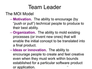 11
Team Leader
The MOI Model
– Motivation. The ability to encourage (by
“push or pull”) technical people to produce to
their best ability.
– Organization. The ability to mold existing
processes (or invent new ones) that will
enable the initial concept to be translated into
a final product.
– Ideas or innovation. The ability to
encourage people to create and feel creative
even when they must work within bounds
established for a particular software product
or application.
 