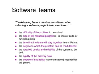 12
Software Teams
The following factors must be considered when
selecting a software project team structure ...
 the difficulty of the problem to be solved
 the size of the resultant program(s) in lines of code or
function points
 the time that the team will stay together (team lifetime)
 the degree to which the problem can be modularized
 the required quality and reliability of the system to be
built
 the rigidity of the delivery date
 the degree of sociability (communication) required for
the project
 