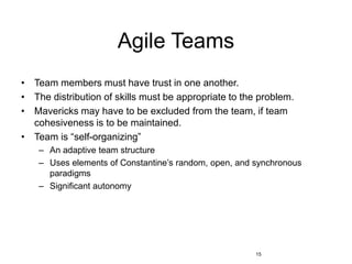15
Agile Teams
• Team members must have trust in one another.
• The distribution of skills must be appropriate to the problem.
• Mavericks may have to be excluded from the team, if team
cohesiveness is to be maintained.
• Team is “self-organizing”
– An adaptive team structure
– Uses elements of Constantine’s random, open, and synchronous
paradigms
– Significant autonomy
 