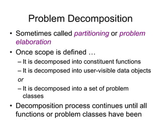 16
Problem Decomposition
• Sometimes called partitioning or problem
elaboration
• Once scope is defined …
– It is decomposed into constituent functions
– It is decomposed into user-visible data objects
or
– It is decomposed into a set of problem
classes
• Decomposition process continues until all
functions or problem classes have been
 