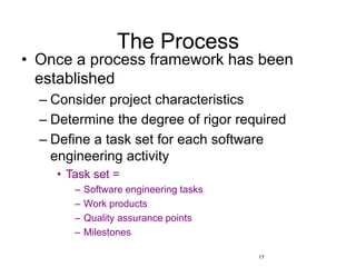 17
The Process
• Once a process framework has been
established
– Consider project characteristics
– Determine the degree of rigor required
– Define a task set for each software
engineering activity
• Task set =
– Software engineering tasks
– Work products
– Quality assurance points
– Milestones
 