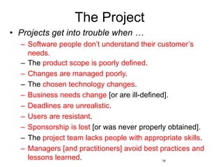 18
The Project
• Projects get into trouble when …
– Software people don’t understand their customer’s
needs.
– The product scope is poorly defined.
– Changes are managed poorly.
– The chosen technology changes.
– Business needs change [or are ill-defined].
– Deadlines are unrealistic.
– Users are resistant.
– Sponsorship is lost [or was never properly obtained].
– The project team lacks people with appropriate skills.
– Managers [and practitioners] avoid best practices and
lessons learned.
 