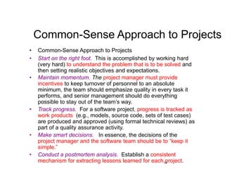 19
Common-Sense Approach to Projects
• Common-Sense Approach to Projects
• Start on the right foot. This is accomplished by working hard
(very hard) to understand the problem that is to be solved and
then setting realistic objectives and expectations.
• Maintain momentum. The project manager must provide
incentives to keep turnover of personnel to an absolute
minimum, the team should emphasize quality in every task it
performs, and senior management should do everything
possible to stay out of the team’s way.
• Track progress. For a software project, progress is tracked as
work products (e.g., models, source code, sets of test cases)
are produced and approved (using formal technical reviews) as
part of a quality assurance activity.
• Make smart decisions. In essence, the decisions of the
project manager and the software team should be to “keep it
simple.”
• Conduct a postmortem analysis. Establish a consistent
mechanism for extracting lessons learned for each project.
 