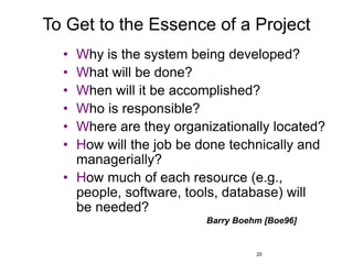 20
To Get to the Essence of a Project
• Why is the system being developed?
• What will be done?
• When will it be accomplished?
• Who is responsible?
• Where are they organizationally located?
• How will the job be done technically and
managerially?
• How much of each resource (e.g.,
people, software, tools, database) will
be needed?
Barry Boehm [Boe96]
 