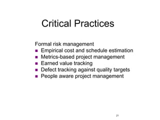 21
Critical Practices
Formal risk management
 Empirical cost and schedule estimation
 Metrics-based project management
 Earned value tracking
 Defect tracking against quality targets
 People aware project management
 