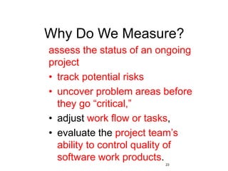 23
Why Do We Measure?
assess the status of an ongoing
project
• track potential risks
• uncover problem areas before
they go “critical,”
• adjust work flow or tasks,
• evaluate the project team’s
ability to control quality of
software work products.
 