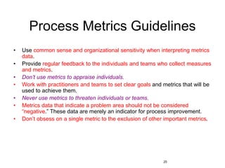 25
Process Metrics Guidelines
• Use common sense and organizational sensitivity when interpreting metrics
data.
• Provide regular feedback to the individuals and teams who collect measures
and metrics.
• Don’t use metrics to appraise individuals.
• Work with practitioners and teams to set clear goals and metrics that will be
used to achieve them.
• Never use metrics to threaten individuals or teams.
• Metrics data that indicate a problem area should not be considered
“negative.” These data are merely an indicator for process improvement.
• Don’t obsess on a single metric to the exclusion of other important metrics.
 