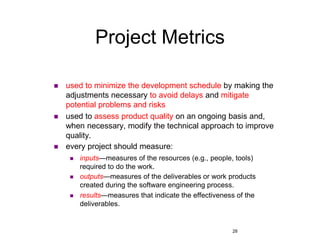 28
Project Metrics
 used to minimize the development schedule by making the
adjustments necessary to avoid delays and mitigate
potential problems and risks
 used to assess product quality on an ongoing basis and,
when necessary, modify the technical approach to improve
quality.
 every project should measure:
 inputs—measures of the resources (e.g., people, tools)
required to do the work.
 outputs—measures of the deliverables or work products
created during the software engineering process.
 results—measures that indicate the effectiveness of the
deliverables.
 