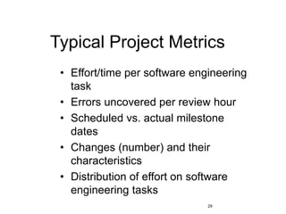 29
Typical Project Metrics
• Effort/time per software engineering
task
• Errors uncovered per review hour
• Scheduled vs. actual milestone
dates
• Changes (number) and their
characteristics
• Distribution of effort on software
engineering tasks
 