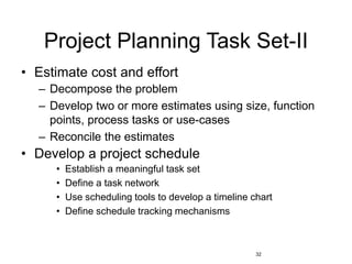 32
Project Planning Task Set-II
• Estimate cost and effort
– Decompose the problem
– Develop two or more estimates using size, function
points, process tasks or use-cases
– Reconcile the estimates
• Develop a project schedule
• Establish a meaningful task set
• Define a task network
• Use scheduling tools to develop a timeline chart
• Define schedule tracking mechanisms
 