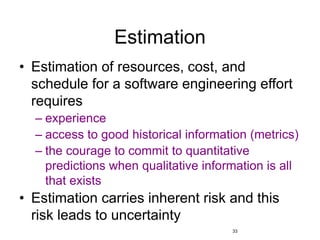 33
Estimation
• Estimation of resources, cost, and
schedule for a software engineering effort
requires
– experience
– access to good historical information (metrics)
– the courage to commit to quantitative
predictions when qualitative information is all
that exists
• Estimation carries inherent risk and this
risk leads to uncertainty
 