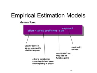 40
Empirical Estimation Models
General form:
effort = tuning coefficient * size
exponent
usually derived
as person-months
of effort required
either a constant or
a number derived based
on complexity of project
usually LOC but
may also be
function point
empirically
derived
 