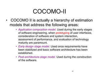 41
COCOMO-II
• COCOMO II is actually a hierarchy of estimation
models that address the following areas:
• Application composition model. Used during the early stages
of software engineering, when prototyping of user interfaces,
consideration of software and system interaction,
assessment of performance, and evaluation of technology
maturity are paramount.
• Early design stage model. Used once requirements have
been stabilized and basic software architecture has been
established.
• Post-architecture-stage model. Used during the construction
of the software.
 