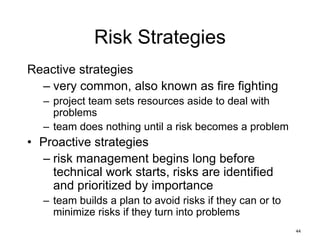 44
Risk Strategies
Reactive strategies
– very common, also known as fire fighting
– project team sets resources aside to deal with
problems
– team does nothing until a risk becomes a problem
• Proactive strategies
– risk management begins long before
technical work starts, risks are identified
and prioritized by importance
– team builds a plan to avoid risks if they can or to
minimize risks if they turn into problems
 