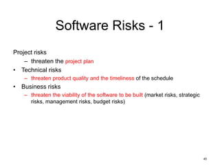 45
Software Risks - 1
Project risks
– threaten the project plan
• Technical risks
– threaten product quality and the timeliness of the schedule
• Business risks
– threaten the viability of the software to be built (market risks, strategic
risks, management risks, budget risks)
 