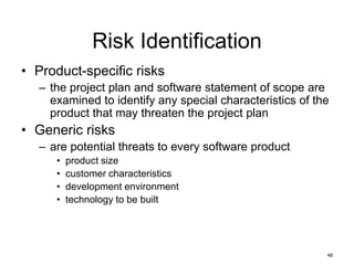 48
Risk Identification
• Product-specific risks
– the project plan and software statement of scope are
examined to identify any special characteristics of the
product that may threaten the project plan
• Generic risks
– are potential threats to every software product
• product size
• customer characteristics
• development environment
• technology to be built
 